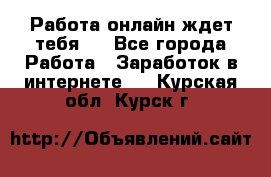 Работа онлайн ждет тебя!  - Все города Работа » Заработок в интернете   . Курская обл.,Курск г.